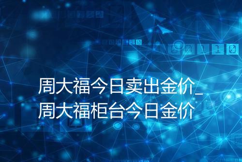 周大福今日卖出金价_周大福柜台今日金价