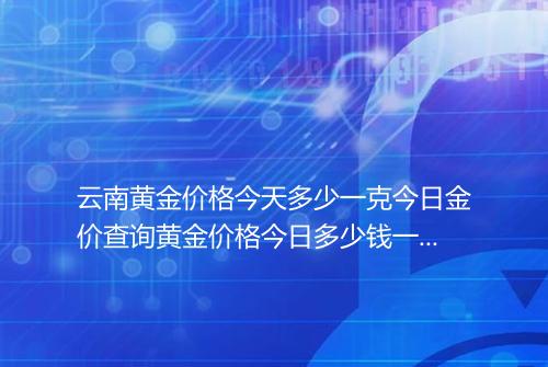 云南黄金价格今天多少一克今日金价查询黄金价格今日多少钱一克