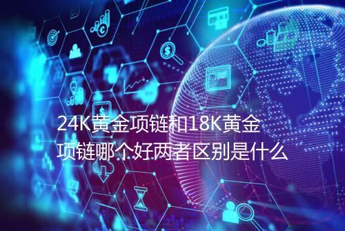 24K黄金项链和18K黄金项链哪个好两者区别是什么