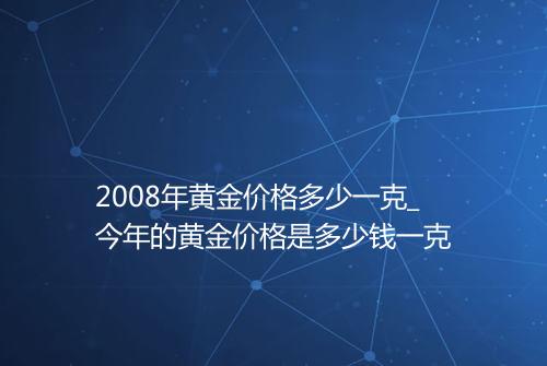 2008年黄金价格多少一克_今年的黄金价格是多少钱一克