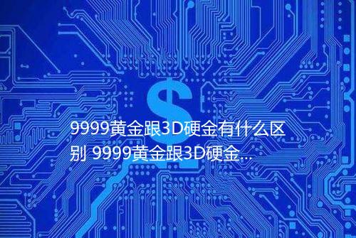 9999黄金跟3D硬金有什么区别 9999黄金跟3D硬金区别在哪里