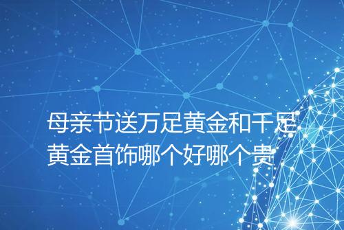 母亲节送万足黄金和千足黄金首饰哪个好哪个贵