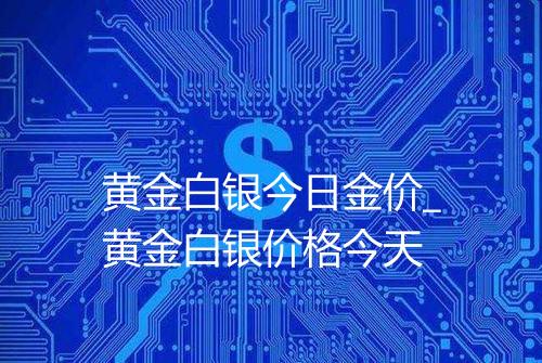 黄金白银今日金价_黄金白银价格今天