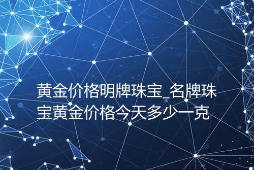 黄金价格明牌珠宝_名牌珠宝黄金价格今天多少一克