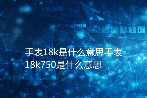 手表18k是什么意思手表18k750是什么意思