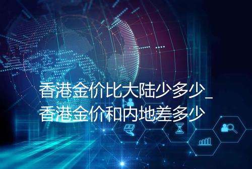 香港金价比大陆少多少_香港金价和内地差多少