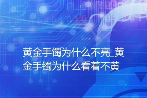 黄金手镯为什么不亮_黄金手镯为什么看着不黄