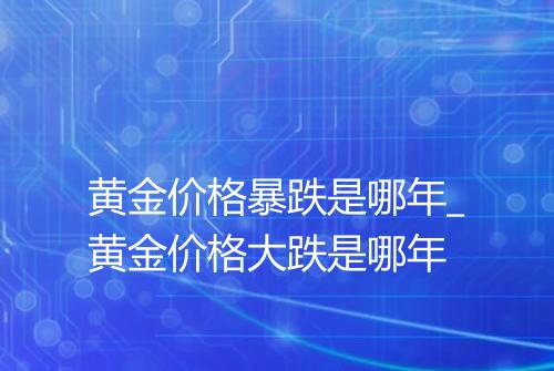 黄金价格暴跌是哪年_黄金价格大跌是哪年