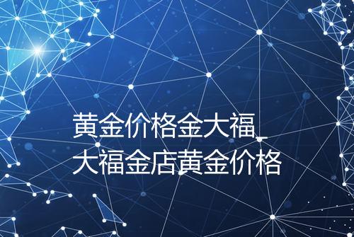 黄金价格金大福_大福金店黄金价格
