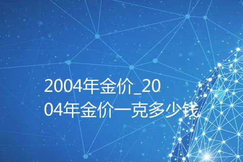 2004年金价_2004年金价一克多少钱