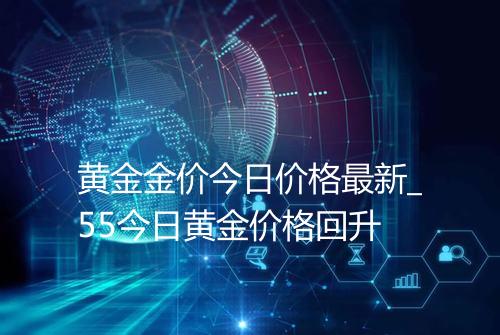 黄金金价今日价格最新_55今日黄金价格回升