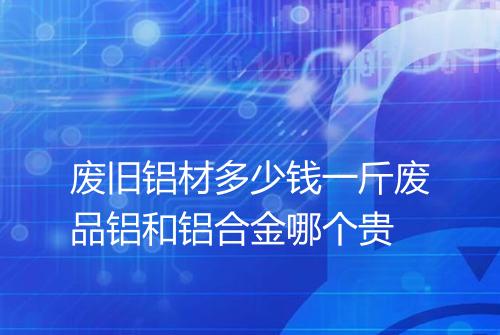 废旧铝材多少钱一斤废品铝和铝合金哪个贵