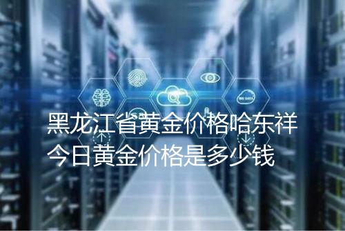 黑龙江省黄金价格哈东祥今日黄金价格是多少钱