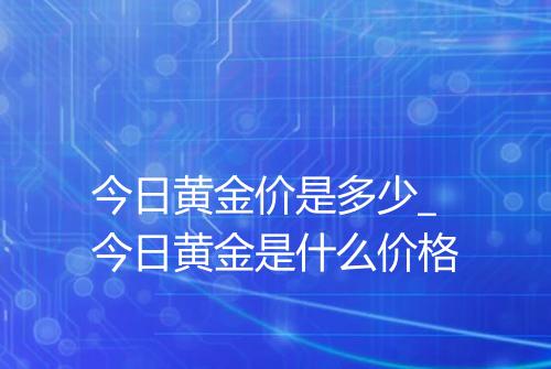 今日黄金价是多少_今日黄金是什么价格