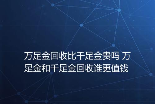 万足金回收比千足金贵吗 万足金和千足金回收谁更值钱