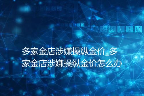 多家金店涉嫌操纵金价_多家金店涉嫌操纵金价怎么办