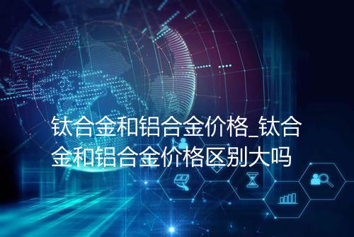 钛合金和铝合金价格_钛合金和铝合金价格区别大吗