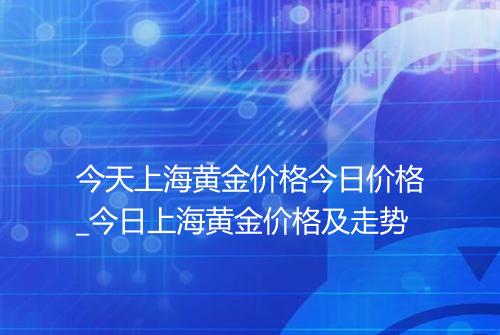今天上海黄金价格今日价格_今日上海黄金价格及走势
