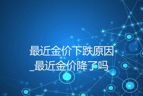 最近金价下跌原因_最近金价降了吗