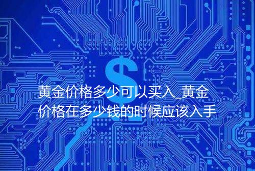 黄金价格多少可以买入_黄金价格在多少钱的时候应该入手