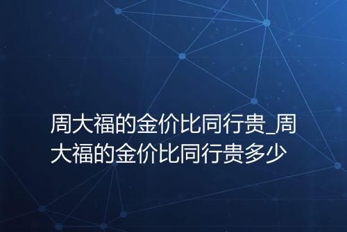 周大福的金价比同行贵_周大福的金价比同行贵多少
