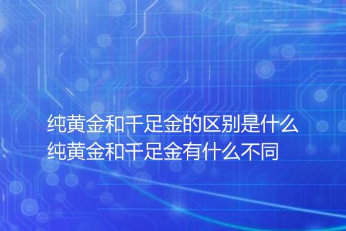 纯黄金和千足金的区别是什么纯黄金和千足金有什么不同
