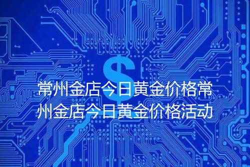 常州金店今日黄金价格常州金店今日黄金价格活动