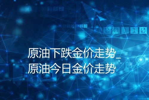 原油下跌金价走势_原油今日金价走势