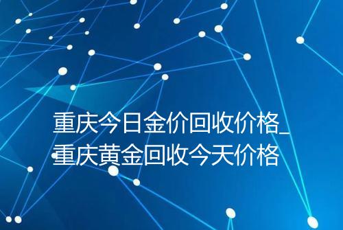 重庆今日金价回收价格_重庆黄金回收今天价格