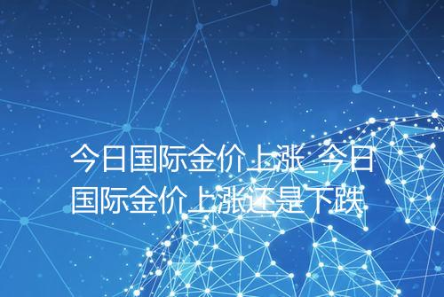 今日国际金价上涨_今日国际金价上涨还是下跌