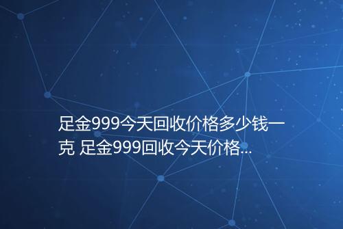 足金999今天回收价格多少钱一克 足金999回收今天价格表2025年