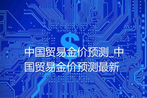 中国贸易金价预测_中国贸易金价预测最新