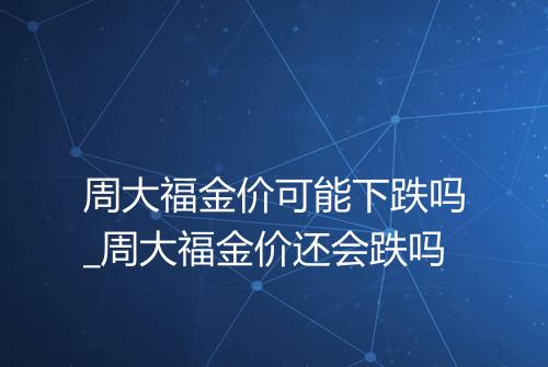 周大福金价可能下跌吗_周大福金价还会跌吗