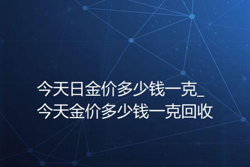 今天日金价多少钱一克_今天金价多少钱一克回收