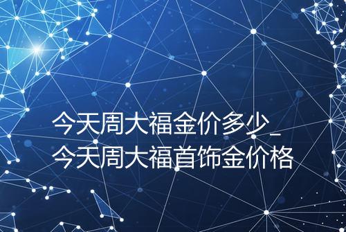 今天周大福金价多少_今天周大福首饰金价格