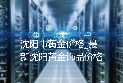 沈阳市黄金价格_最新沈阳黄金饰品价格