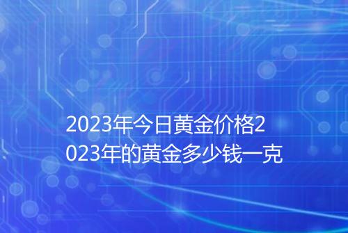 2023年今日黄金价格2023年的黄金多少钱一克