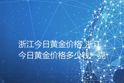浙江今日黄金价格_浙江今日黄金价格多少钱一克