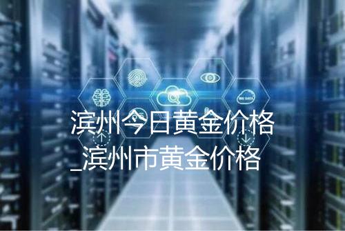 滨州今日黄金价格_滨州市黄金价格