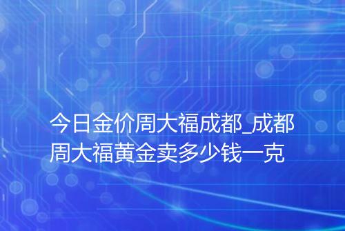 今日金价周大福成都_成都周大福黄金卖多少钱一克