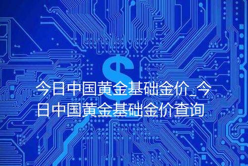 今日中国黄金基础金价_今日中国黄金基础金价查询