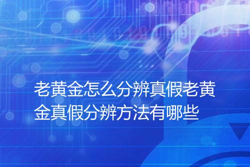 老黄金怎么分辨真假老黄金真假分辨方法有哪些