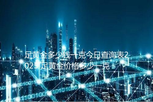 足黄金多少钱一克今日查询表2025 足黄金价格多少一克