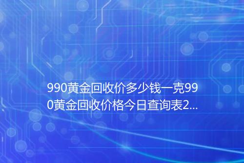 990黄金回收价多少钱一克990黄金回收价格今日查询表2025年