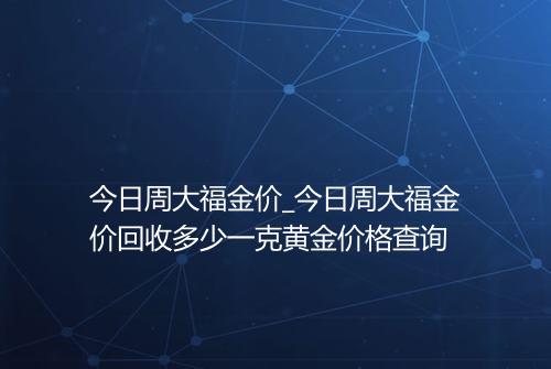 今日周大福金价_今日周大福金价回收多少一克黄金价格查询