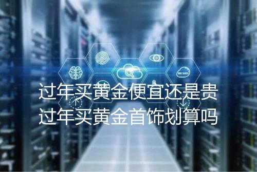 过年买黄金便宜还是贵过年买黄金首饰划算吗