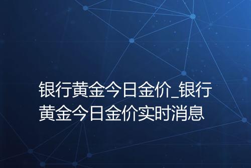 银行黄金今日金价_银行黄金今日金价实时消息