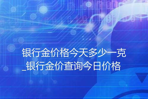 银行金价格今天多少一克_银行金价查询今日价格