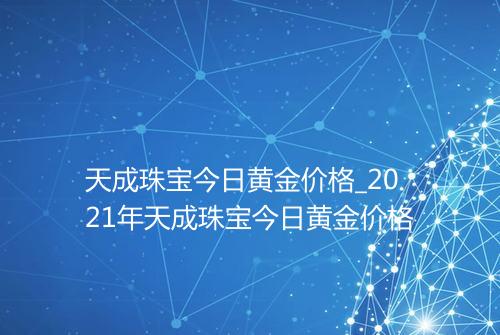天成珠宝今日黄金价格_2021年天成珠宝今日黄金价格