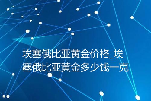 埃塞俄比亚黄金价格_埃塞俄比亚黄金多少钱一克
